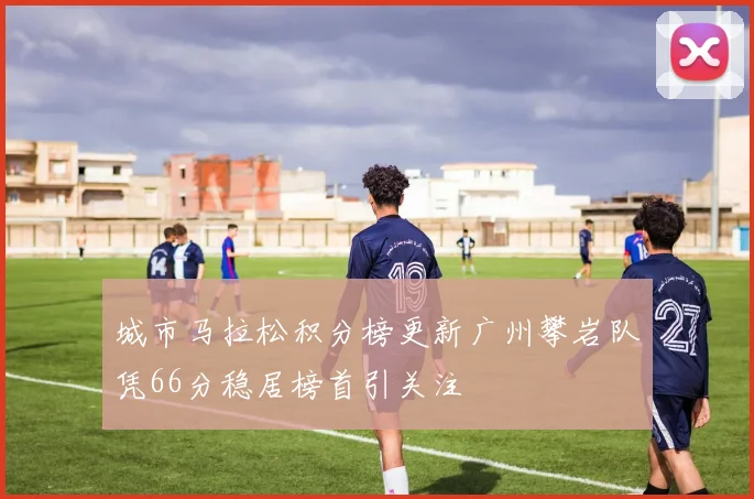 城市马拉松积分榜更新广州攀岩队凭66分稳居榜首引关注